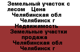 Земельный участок с лесом › Цена ­ 160 000 - Челябинская обл., Челябинск г. Недвижимость » Земельные участки продажа   . Челябинская обл.,Челябинск г.